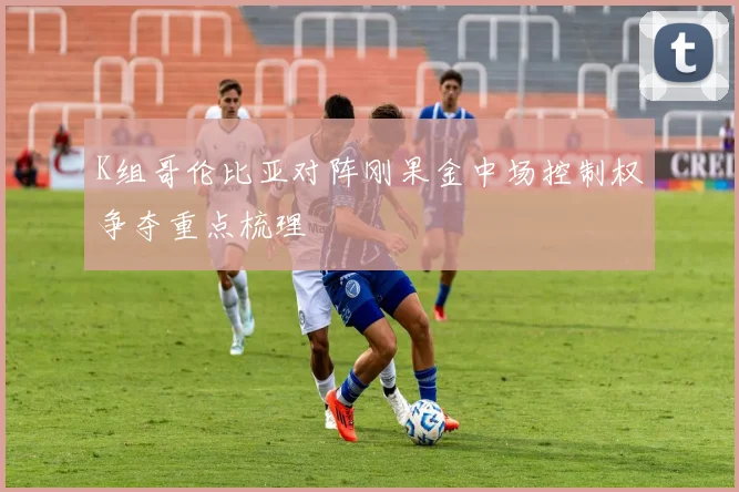 K组哥伦比亚对阵刚果金中场控制权争夺重点梳理