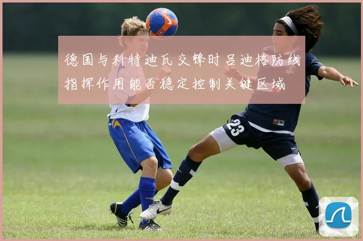 德国与科特迪瓦交锋时吕迪格防线指挥作用能否稳定控制关键区域