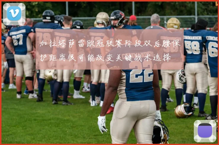 加拉塔萨雷欧冠联赛阶段双后腰保护距离很可能改变关键战术选择