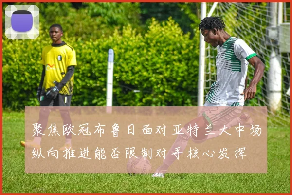 聚焦欧冠布鲁日面对亚特兰大中场纵向推进能否限制对手核心发挥