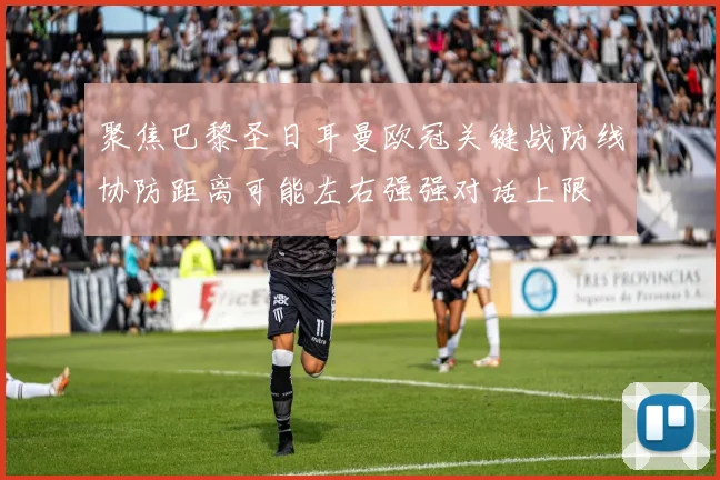 聚焦巴黎圣日耳曼欧冠关键战防线协防距离可能左右强强对话上限
