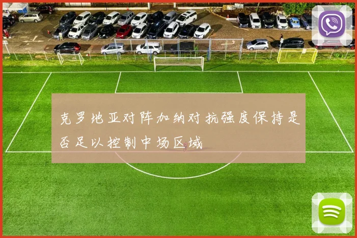 克罗地亚对阵加纳对抗强度保持是否足以控制中场区域