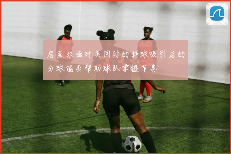 居莱尔面对美国时的持球吸引后的分球能否帮助球队掌握节奏