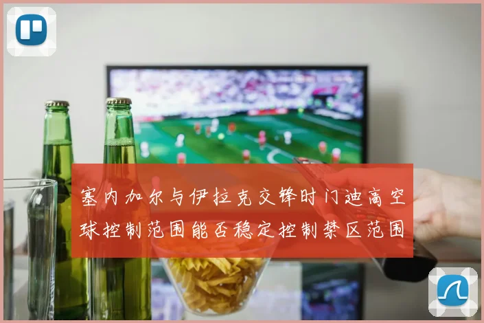 塞内加尔与伊拉克交锋时门迪高空球控制范围能否稳定控制禁区范围